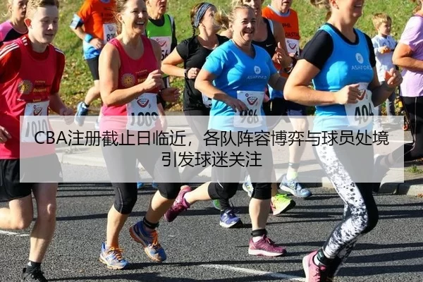 CBA注册截止日临近，各队阵容博弈与球员处境引发球迷关注