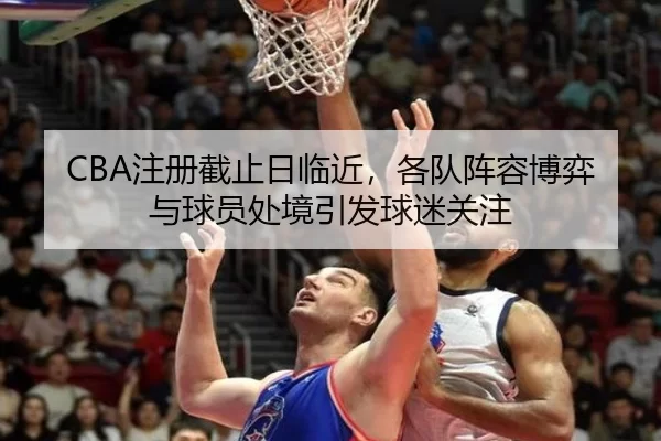 CBA注册截止日临近，各队阵容博弈与球员处境引发球迷关注